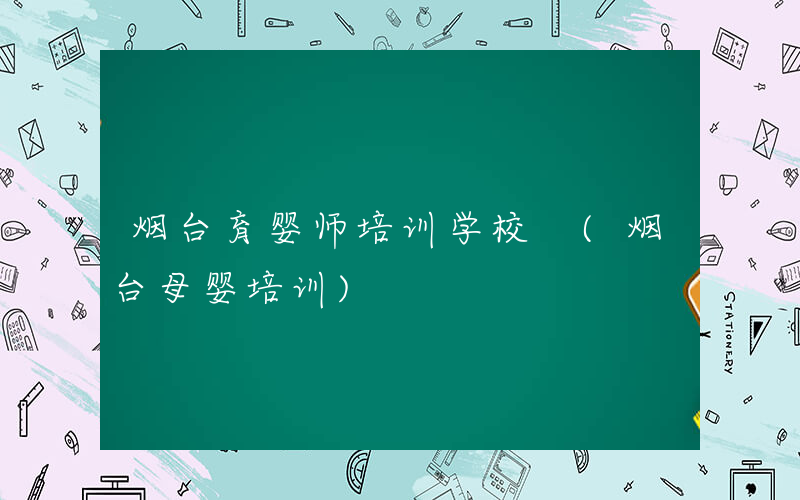 烟台育婴师培训学校 (烟台母婴培训)